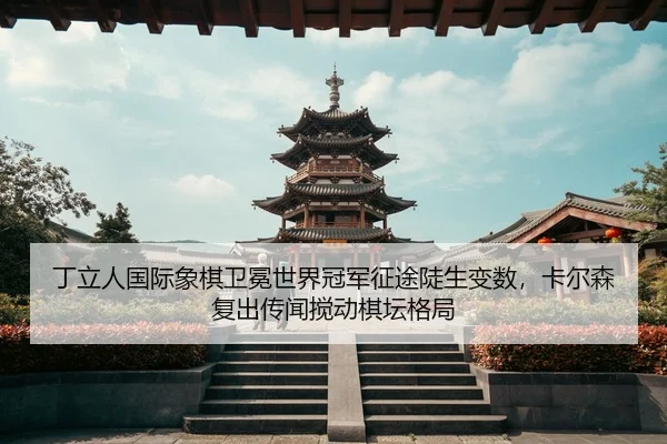丁立人国际象棋卫冕世界冠军征途陡生变数，卡尔森复出传闻搅动棋坛格局