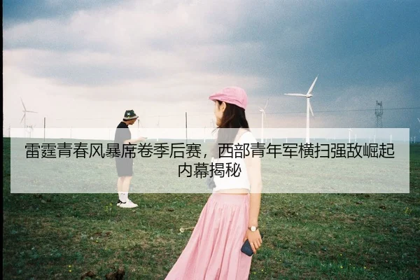 雷霆青春风暴席卷季后赛，西部青年军横扫强敌崛起内幕揭秘