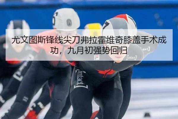 尤文图斯锋线尖刀弗拉霍维奇膝盖手术成功，九月初强势回归